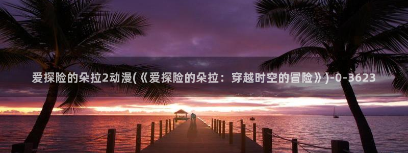 斗破苍穹动漫:爱探险的朵拉2动漫(《爱探险的朵拉:穿越时空的冒险》)